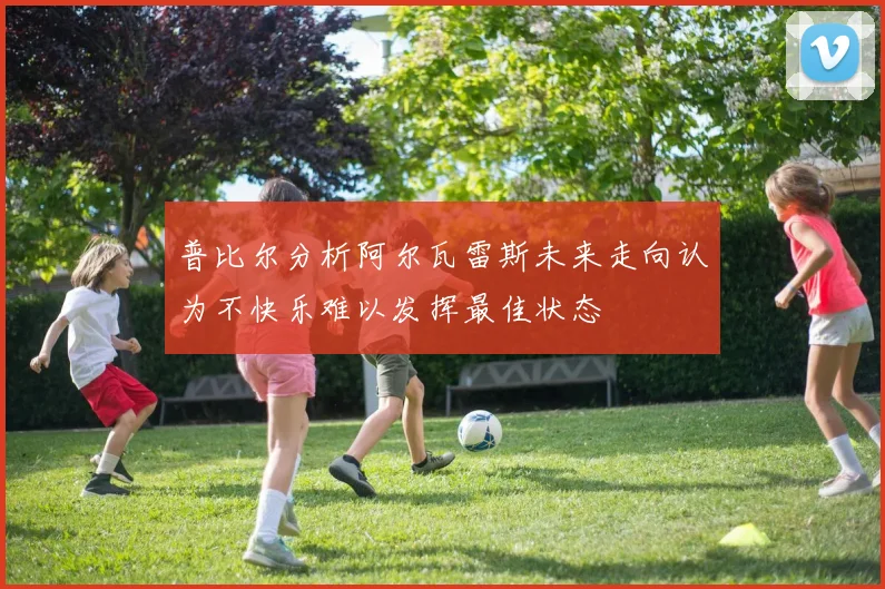 普比尔分析阿尔瓦雷斯未来走向认为不快乐难以发挥最佳状态