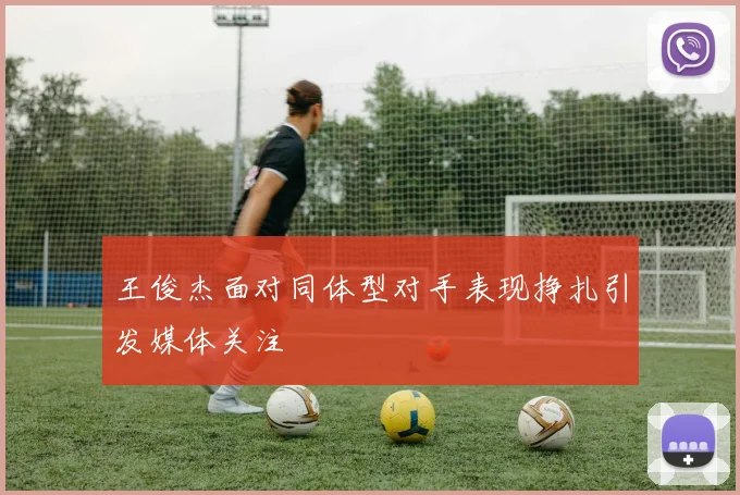 王俊杰面对同体型对手表现挣扎引发媒体关注