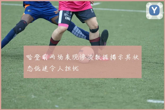 哈登前两场表现惨淡数据揭示其状态低迷令人担忧