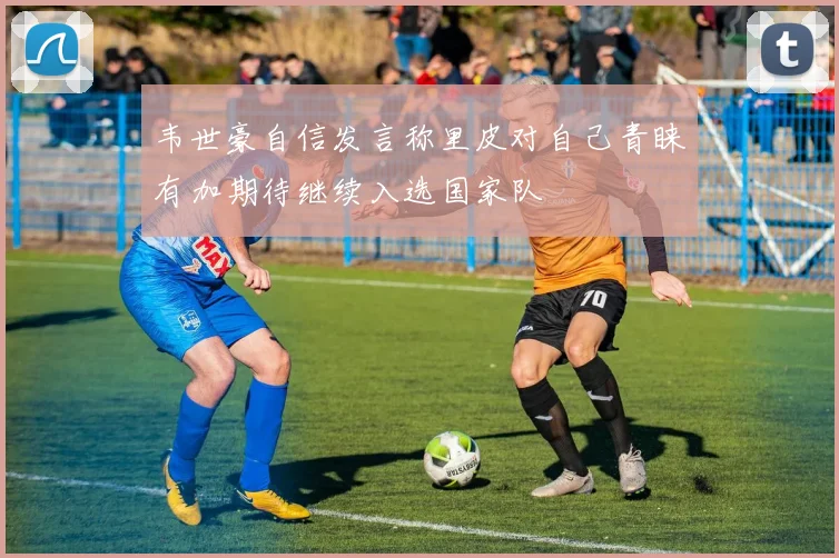 韦世豪自信发言称里皮对自己青睐有加期待继续入选国家队