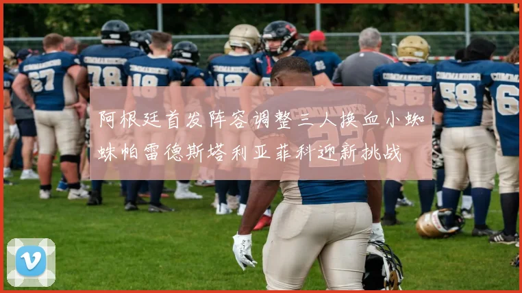 阿根廷首发阵容调整三人换血小蜘蛛帕雷德斯塔利亚菲科迎新挑战
