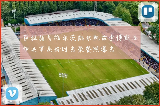 萨拉赫与维尔茨凯尔凯兹索博斯洛伊共享美好时光聚餐照曝光