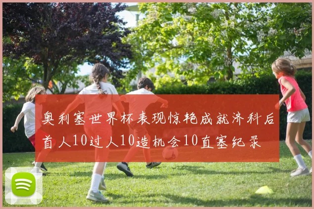 奥利塞世界杯表现惊艳成就济科后首人10过人10造机会10直塞纪录