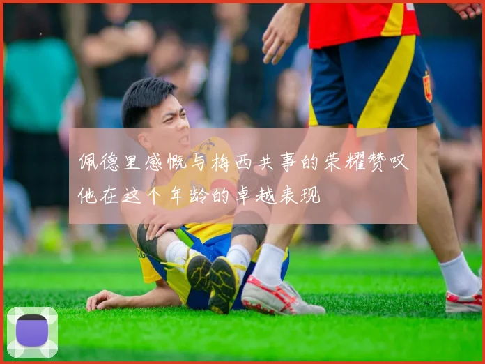 佩德里感慨与梅西共事的荣耀赞叹他在这个年龄的卓越表现