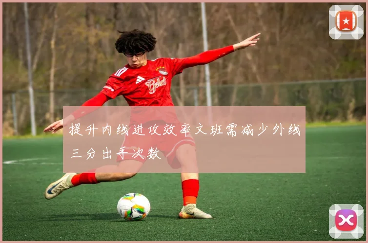 提升内线进攻效率文班需减少外线三分出手次数