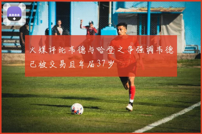 火媒评论韦德与哈登之争强调韦德已被交易且年届37岁