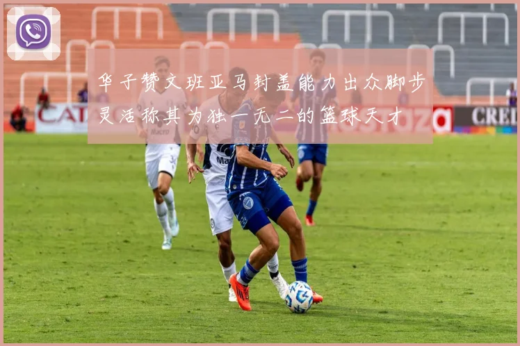 华子赞文班亚马封盖能力出众脚步灵活称其为独一无二的篮球天才