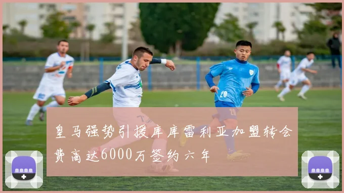 皇马强势引援库库雷利亚加盟转会费高达6000万签约六年
