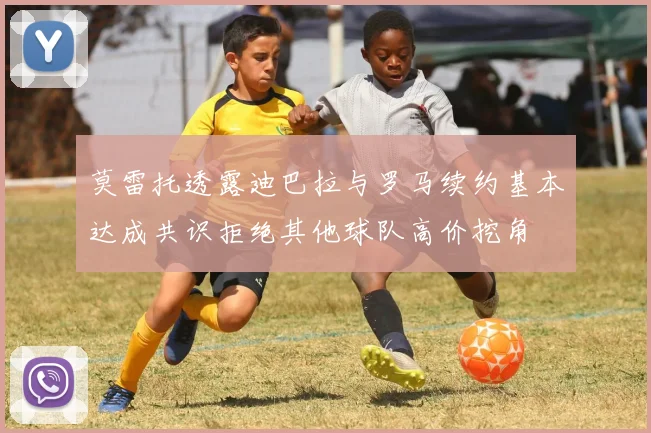 莫雷托透露迪巴拉与罗马续约基本达成共识拒绝其他球队高价挖角