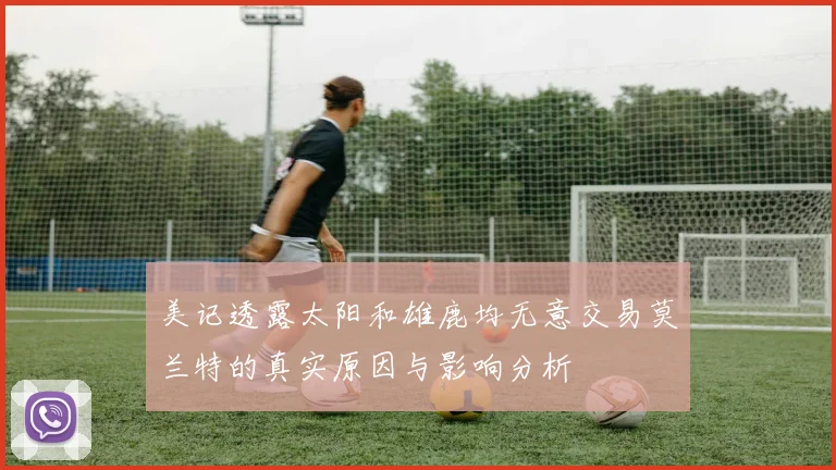 美记透露太阳和雄鹿均无意交易莫兰特的真实原因与影响分析