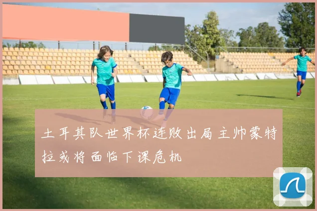 土耳其队世界杯连败出局主帅蒙特拉或将面临下课危机