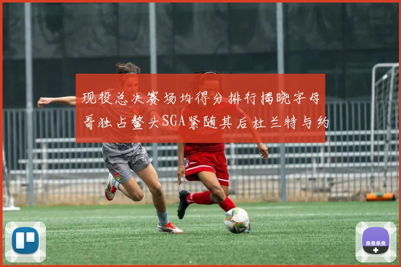现役总决赛场均得分排行揭晓字母哥独占鳌头SGA紧随其后杜兰特与约基奇争夺第三