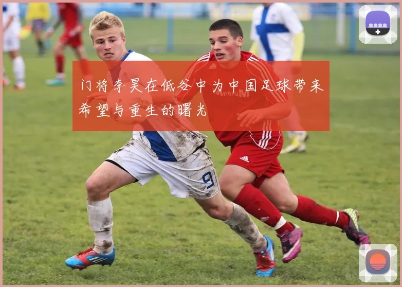 门将李昊在低谷中为中国足球带来希望与重生的曙光