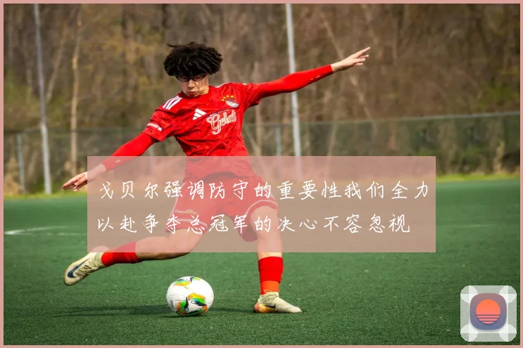 戈贝尔强调防守的重要性我们全力以赴争夺总冠军的决心不容忽视