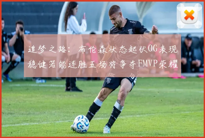 追梦之路：布伦森状态起伏OG表现稳健若能连胜五场将争夺FMVP荣耀