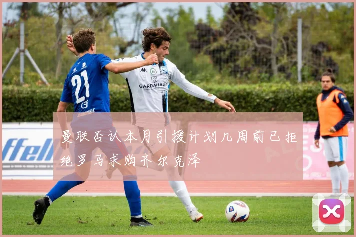 曼联否认本月引援计划几周前已拒绝罗马求购齐尔克泽