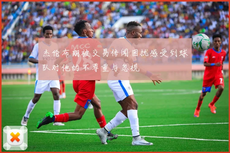 杰伦布朗被交易传闻困扰感受到球队对他的不尊重与忽视