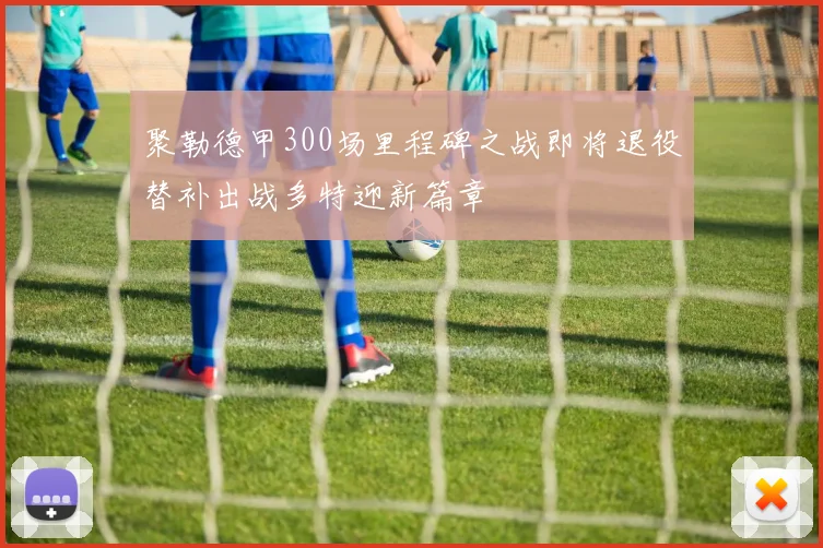 聚勒德甲300场里程碑之战即将退役替补出战多特迎新篇章