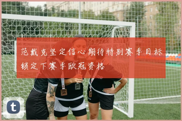 范戴克坚定信心期待特别赛季目标锁定下赛季欧冠资格