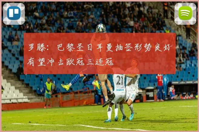 罗滕：巴黎圣日耳曼抽签形势良好有望冲击欧冠三连冠